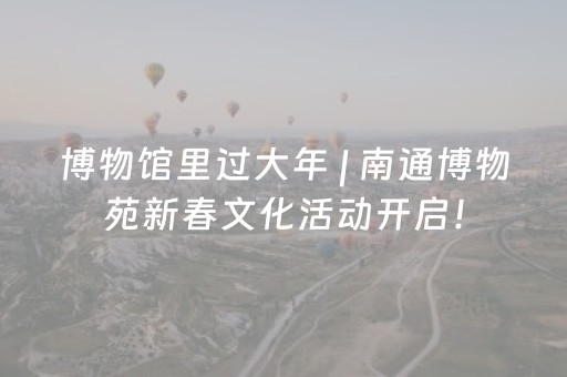 博物馆里过大年 | 南通博物苑新春文化活动开启！