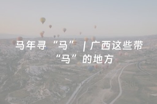马年寻“马”｜广西这些带“马”的地方，藏满新年好彩头