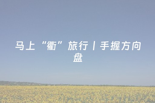 马上“衢”旅行丨手握方向盘，奔衢江山水而来