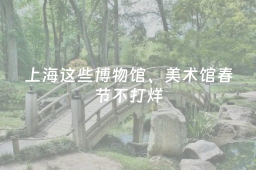 上海这些博物馆、美术馆春节不打烊，开放攻略全在这→