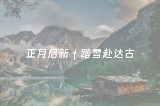 正月启新｜踏雪赴达古，解锁4860米云端的新春欢喜