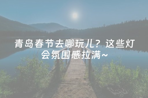 青岛春节去哪玩儿？这些灯会氛围感拉满~