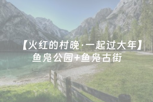 【火红的村晚·一起过大年】鱼凫公园+鱼凫古街，这才是叙永春节的“王炸”组合！