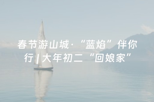 春节游山城·“蓝焰”伴你行 | 大年初二“回娘家”，游园赏景正当时→