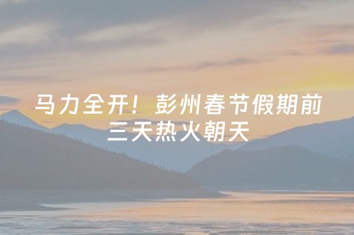 马力全开！彭州春节假期前三天热火朝天