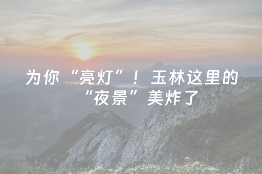 为你“亮灯”！玉林这里的“夜景”美炸了
