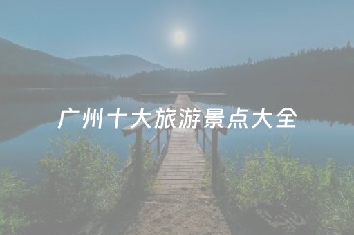 广州十大旅游景点大全（广州十大旅游景点大全图片）
