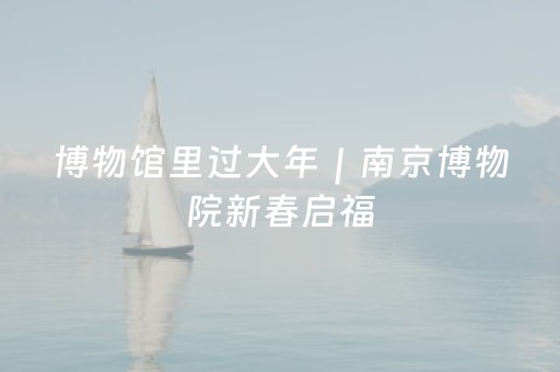 博物馆里过大年｜南京博物院新春启福，喜乐相伴