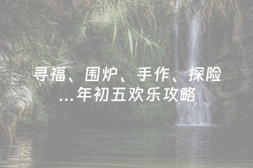 寻福、围炉、手作、探险…年初五欢乐攻略