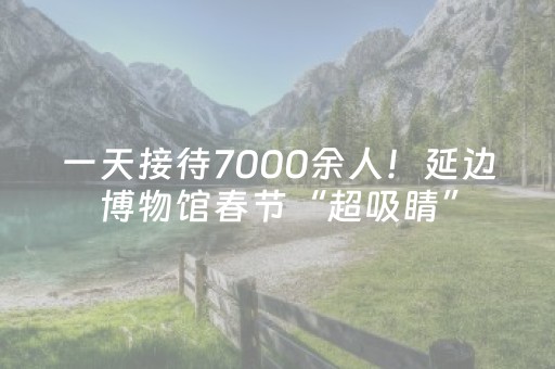 一天接待7000余人！延边博物馆春节“超吸睛”