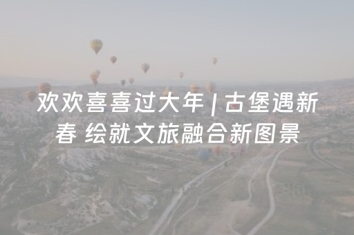 欢欢喜喜过大年 | 古堡遇新春 绘就文旅融合新图景