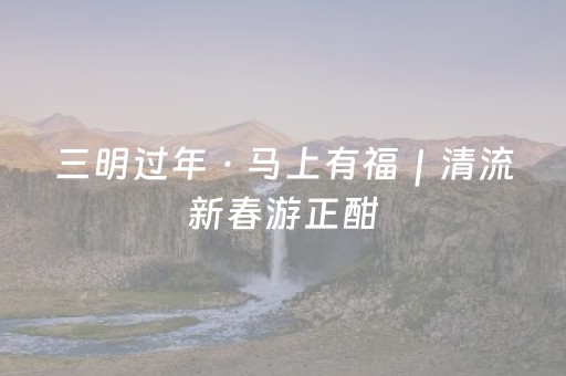 三明过年 · 马上有福｜清流新春游正酣，非遗+旅游更精彩