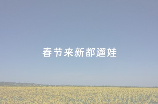 春节来新都遛娃，这些地方赶紧收藏→