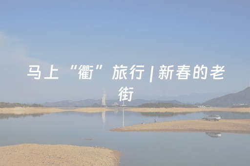 马上“衢”旅行 | 新春的老街，浓浓年味只等热场的你