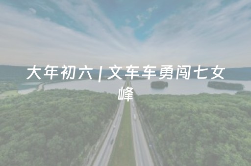 大年初六 | 文车车勇闯七女峰，与太白山来一场硬核“约会”！