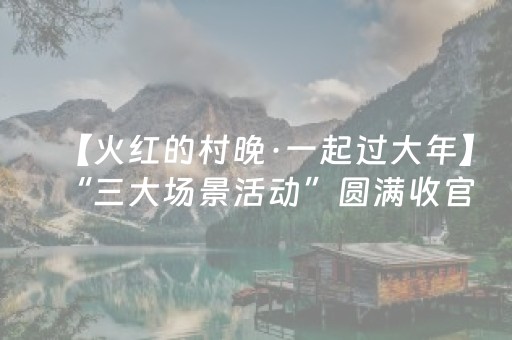 【火红的村晚·一起过大年】“三大场景活动”圆满收官，但这波年味还在延续！