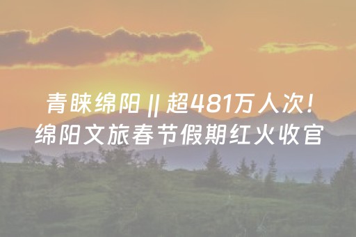 青睐绵阳 || 超481万人次！绵阳文旅春节假期红火收官，央省媒体多次关注！