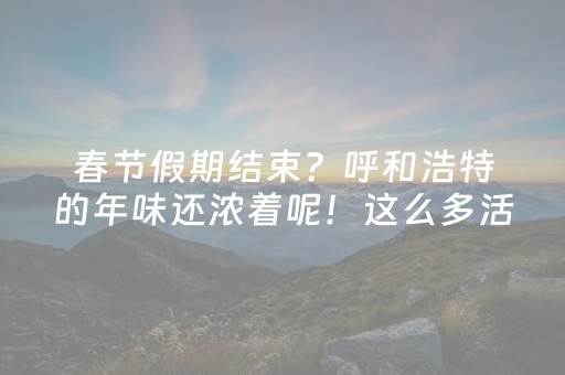 春节假期结束？呼和浩特的年味还浓着呢！这么多活动承包你的节后快乐