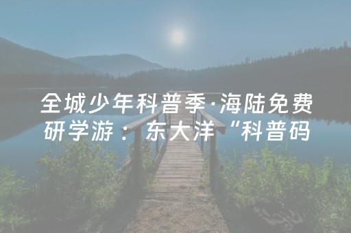 全城少年科普季·海陆免费研学游 ：东大洋“科普码头”，12周岁及以下儿童免费游！