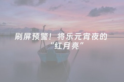 刷屏预警！将乐元宵夜的 “红月亮”，错过再等 200 年