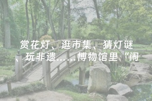 赏花灯、逛市集、猜灯谜、玩非遗……博物馆里“闹”元宵