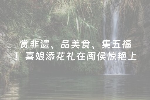 赏非遗、品美食、集五福！喜娘添花礼在闽侯惊艳上演！