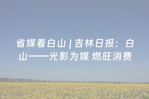 省媒看白山 | 吉林日报：白山——光影为媒 燃旺消费市场