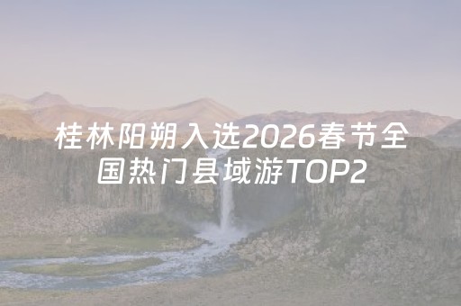 桂林阳朔入选2026春节全国热门县域游TOP2，以诗意敬远方