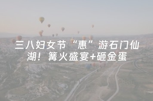 三八妇女节“惠”游石门仙湖！篝火盛宴+砸金蛋，等你来探秘！