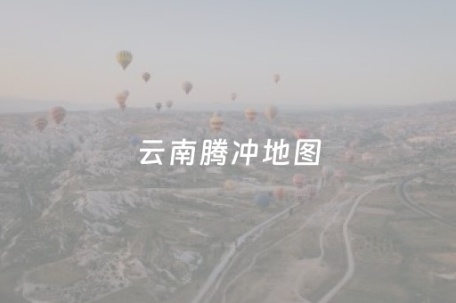 云南腾冲地图（云南腾冲地图可以放大）