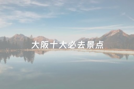 大阪十大必去景点（大阪十大必去景点有哪些）