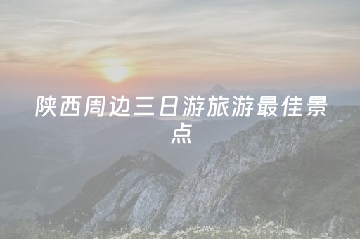 陕西周边三日游旅游最佳景点（陕西周边三日游推荐）