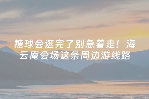 糖球会逛完了别急着走！海云庵会场这条周边游线路，山海 × 工业 × 烟火 × 潮流一键打包！