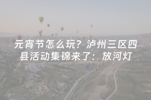 元宵节怎么玩？泸州三区四县活动集锦来了：放河灯、打铁花、舞龙巡游……