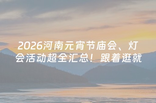 2026河南元宵节庙会、灯会活动超全汇总！跟着逛就对了