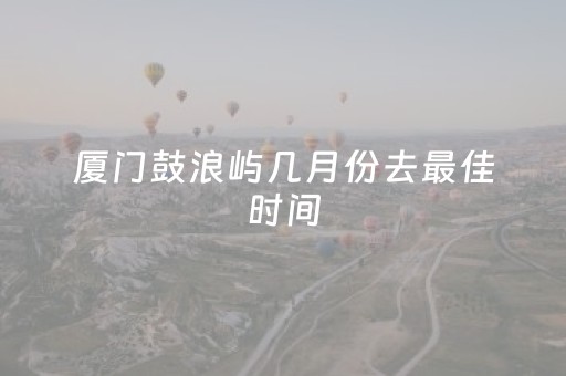 厦门鼓浪屿几月份去最佳时间（厦门鼓浪屿什么时候去最好）