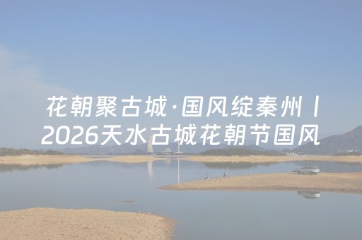 花朝聚古城·国风绽秦州丨2026天水古城花朝节国风大赏圆满举办