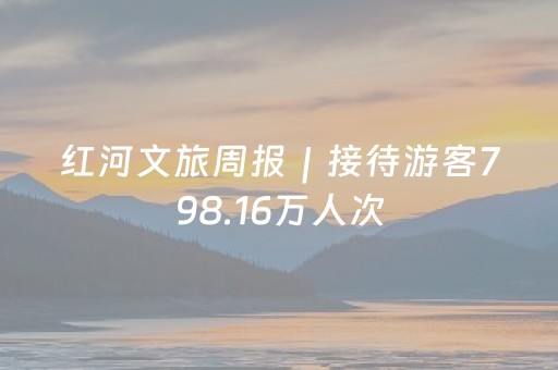 红河文旅周报｜接待游客798.16万人次，红河文旅新春喜迎“开门红”！