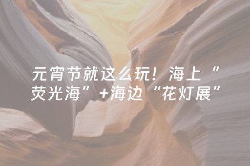 元宵节就这么玩！海上“荧光海”+海边“花灯展”！奥帆中心简直“美到犯规”~