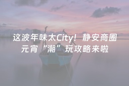 这波年味太City！静安商圈元宵“潮”玩攻略来啦