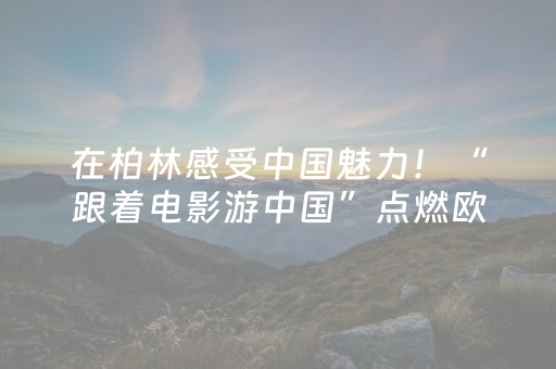 在柏林感受中国魅力！“跟着电影游中国”点燃欧洲赴华旅游热情