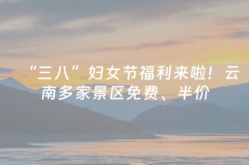 “三八”妇女节福利来啦！云南多家景区免费、半价