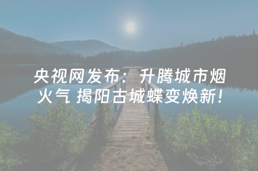 央视网发布：升腾城市烟火气 揭阳古城蝶变焕新！