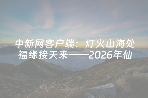 中新网客户端：灯火山海处 福缘接天来——2026年仙游春节文旅长卷侧记