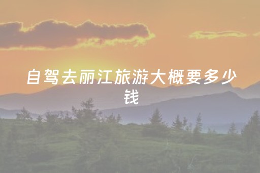 自驾去丽江旅游大概要多少钱（自驾丽江旅游用费）