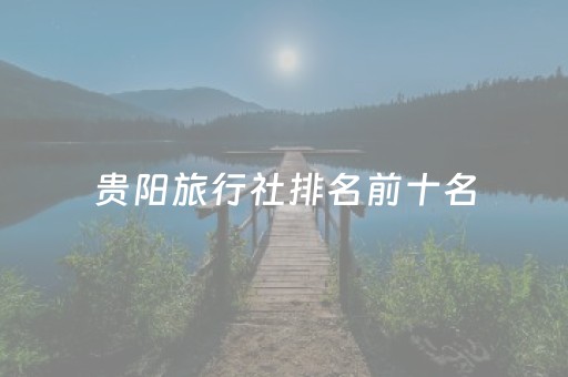 贵阳旅行社排名前十名（贵阳旅行社排行榜）