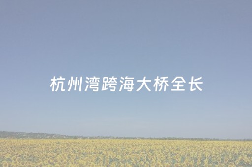 杭州湾跨海大桥全长（杭州湾跨海大桥 全长）