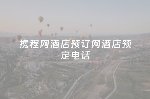 携程网酒店预订网酒店预定电话（携程网订酒店官网电话）