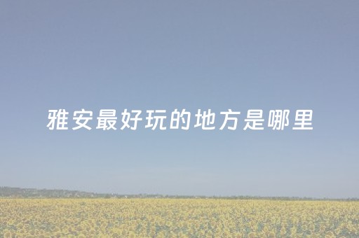 雅安最好玩的地方是哪里（雅安好玩的地方有哪些）