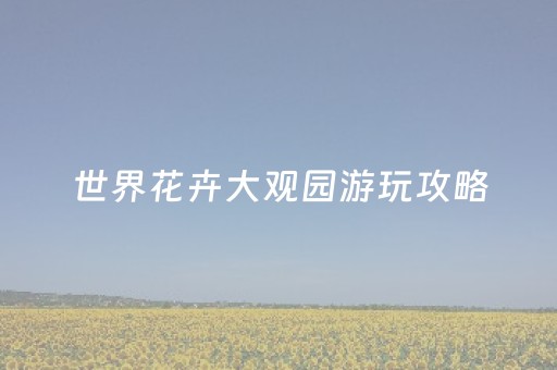世界花卉大观园游玩攻略（世界花卉大观园场地介绍）